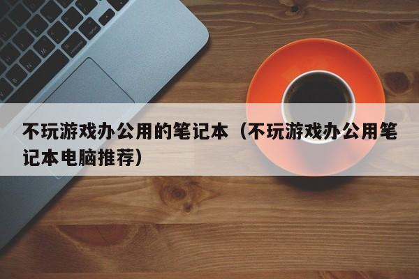 不玩游戏办公用的笔记本（不玩游戏办公用笔记本电脑推荐）