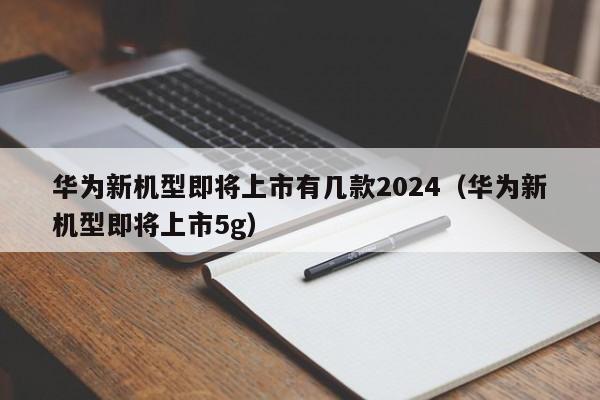 华为新机型即将上市有几款2024（华为新机型即将上市5g）