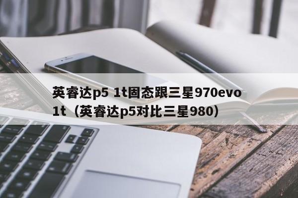 英睿达p5 1t固态跟三星970evo 1t（英睿达p5对比三星980）