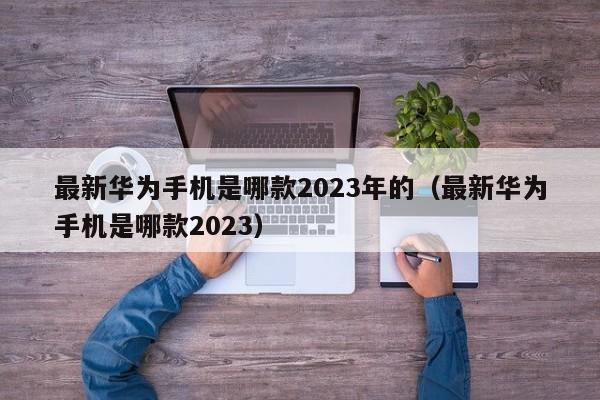 最新华为手机是哪款2023年的（最新华为手机是哪款2023）