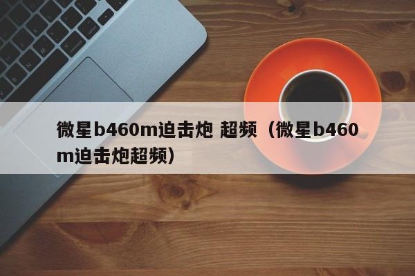 微星b460m迫击炮 超频（微星b460m迫击炮超频）