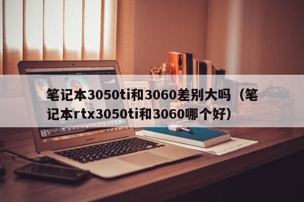 笔记本3050ti和3060差别大吗（笔记本rtx3050ti和3060哪个好）