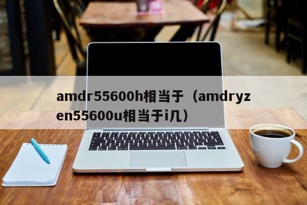 amdr55600h相当于（amdryzen55600u相当于i几）