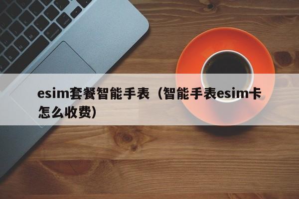 esim套餐智能手表（智能手表esim卡怎么收费）